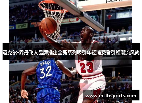 迈克尔·乔丹飞人品牌推出全新系列吸引年轻消费者引领潮流风尚